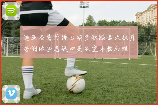 迪亚洛意外撞击胡金秋膝盖大秋痛苦倒地紧急返回更衣室冰敷处理