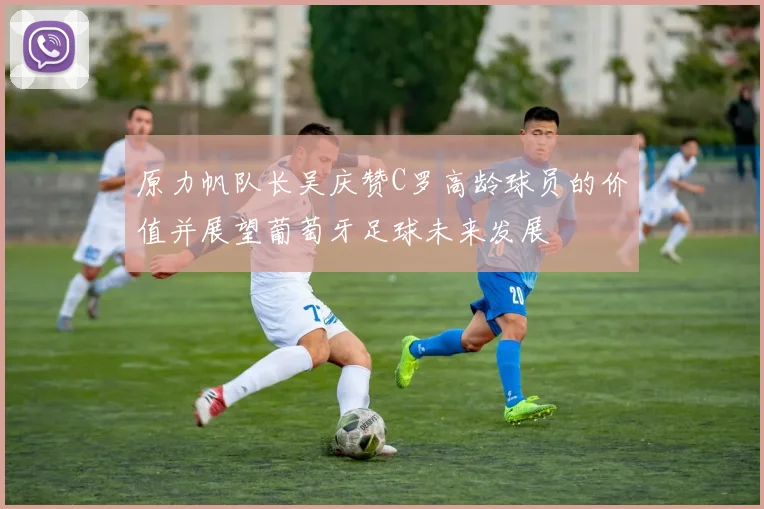 原力帆队长吴庆赞C罗高龄球员的价值并展望葡萄牙足球未来发展