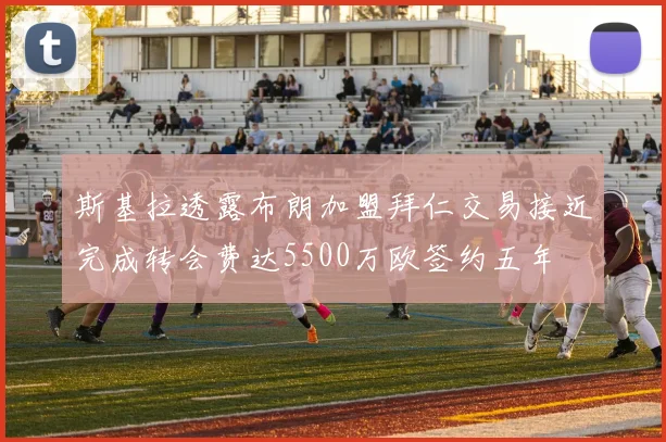 斯基拉透露布朗加盟拜仁交易接近完成转会费达5500万欧签约五年