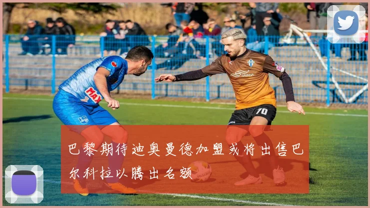 巴黎期待迪奥曼德加盟或将出售巴尔科拉以腾出名额