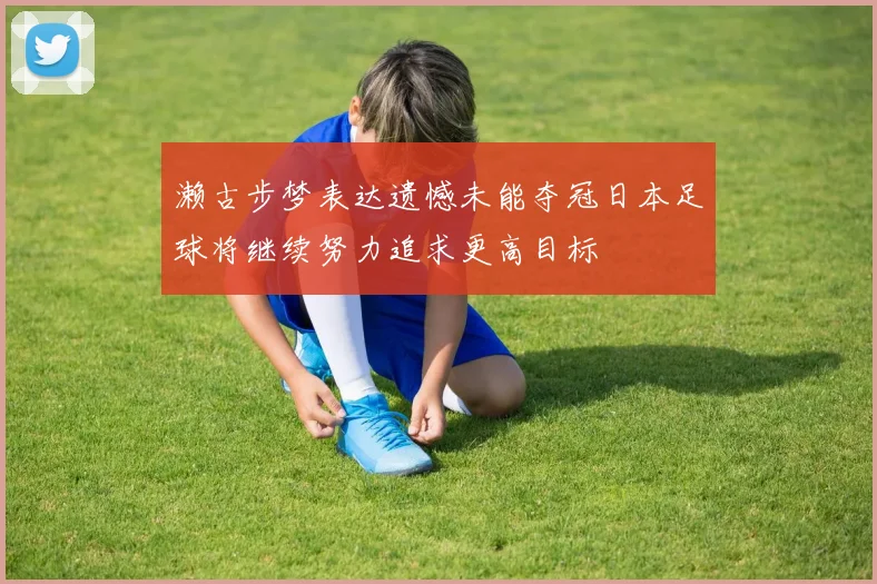 濑古步梦表达遗憾未能夺冠日本足球将继续努力追求更高目标
