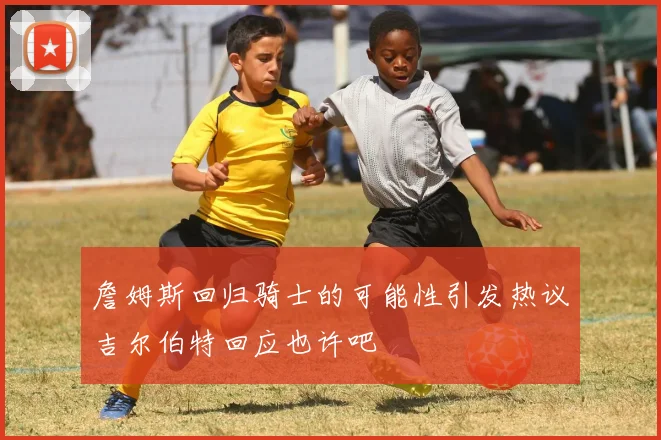 詹姆斯回归骑士的可能性引发热议吉尔伯特回应也许吧