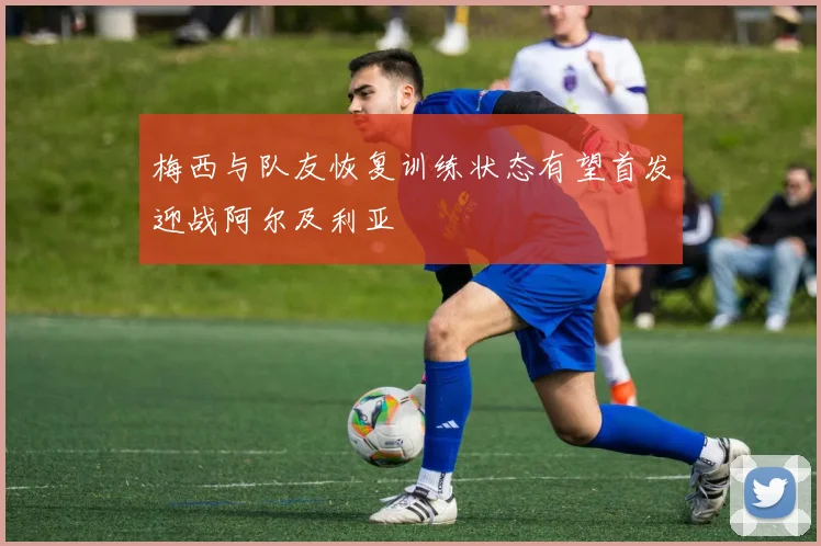 梅西与队友恢复训练状态有望首发迎战阿尔及利亚