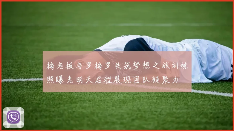梅老板与罗梅罗共筑梦想之旅训练照曝光明天启程展现团队凝聚力
