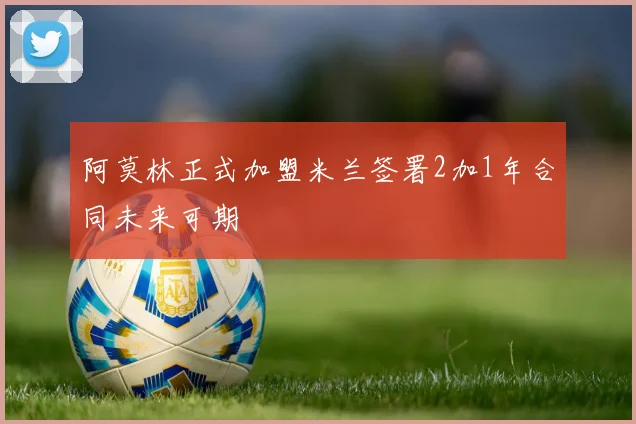 阿莫林正式加盟米兰签署2加1年合同未来可期