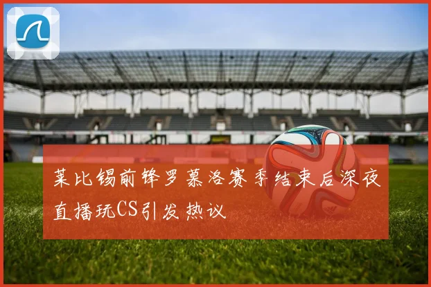 莱比锡前锋罗慕洛赛季结束后深夜直播玩CS引发热议