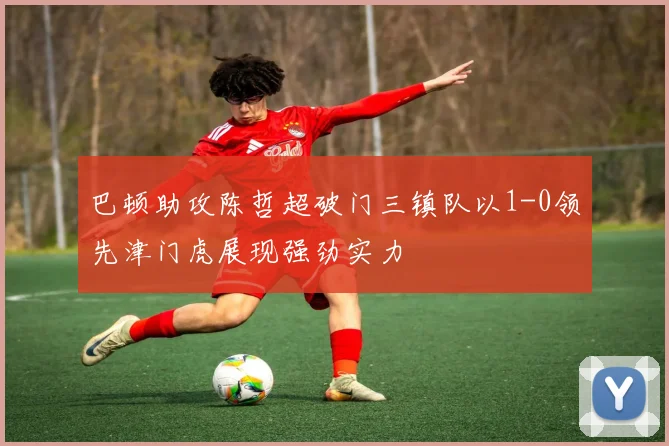 巴顿助攻陈哲超破门三镇队以1-0领先津门虎展现强劲实力