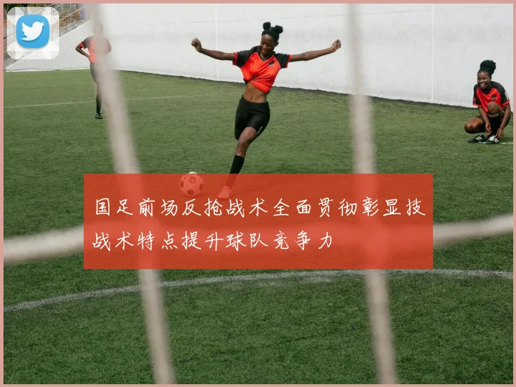 国足前场反抢战术全面贯彻彰显技战术特点提升球队竞争力