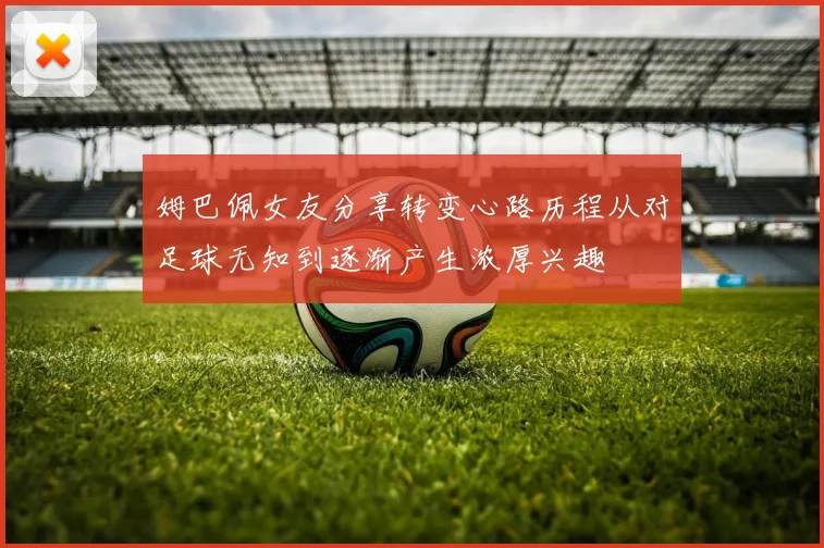 姆巴佩女友分享转变心路历程从对足球无知到逐渐产生浓厚兴趣