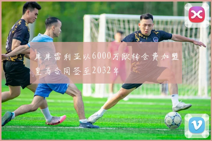 库库雷利亚以6000万欧转会费加盟皇马合同签至2032年